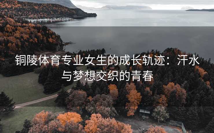 铜陵体育专业女生的成长轨迹：汗水与梦想交织的青春