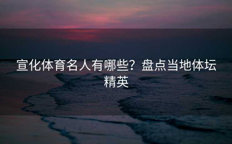 宣化体育名人有哪些？盘点当地体坛精英