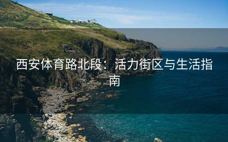 西安体育路北段：活力街区与生活指南